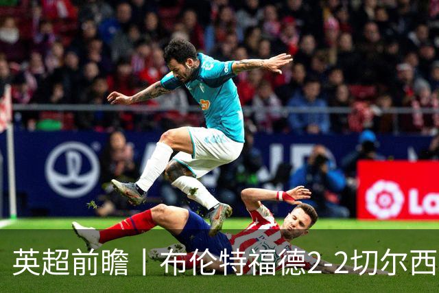 英超前瞻丨布伦特福德2-2切尔西：锋线猛将缺阵，龙哥战术遇难题